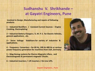 involved in Design, Manufacturing and repairs of following
products.
1 - Industrial Rectifiers / Constant Current Sources – Engine
Cranking, Electroplating
2 – Industrial Battery Chargers / S. M. P. S. for Electric Vehicles,
general applications , etc.
3 – Servo Voltage Stabilizers for variety of industries &
applications.
4 - Frequency Converters – for 60 Hz, 100 Hz 400 Hz or various
power frequency generation for machines from USA ,Germany.
5 – Mag-Demag systems for Electro-Magnetic Lifters, and
Electromagnetic & permanent magnetic Chucks.
6 – Industrial Inverters / Lift Inverters / On Line UPS.
Gayatri Engineers,. Pune
Sudhanshu V. Shrikhande –
at Gayatri Engineers, Pune
 