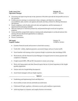 FedEx Smart Post Orlando, FL
Operations Manager 10/2011 – 04/2016
• Overseeing and supervising the day-to-day operation of the hub to provide the best possible service to
the customers.
• Conduct presorts meetings to communicate values, strategies, and objectives, and assign
accountabilities; plan, monitor, and appraise job results; develop a climate for offering information
and opinions.
• Ensure compliance with all safety and work rules and regulations, and the maintenance of
departmental housekeeping standards
• Motivate employees to maximize productivity and potential through reward and recognition
programs.
• Assess and define assigned hub employee training needs and participate in on-the-job and new hire
training. Provide educational opportunities to employees.
• Conduct Interviews
• Process Terminations
HD Supply Orlando, FL
Logistics Auditor 12/2002 to 10/2011
• Examine financial records and accounts to check their accuracy.
• Verify bills’ validity, duplicate payments, accessorial charges and use of correct tariffs.
• Assist branches with training on how to process freight via electronic data interchange (EDI).
• Work directly with the National Account Managers of assigned carriers to ensure payment and
completion of shipment.
• Freight research (BOL, DR and WC documents) to ensure cost savings.
• Work with Aging reports and other financial reports that are of critical importance to the freight-
payables department.
• Analyze and solve freight billing discrepancies.
• Assist branch managers with any freight inquiries.
SKILLS
• Establishing and Implementing Goals and Objectives
• Proven ability to lead, motivate and build successful teams.
• Understand all legal, regulatory, information security and compliance requirements.
• Achieving targets in a dynamic and complex business environment.
 