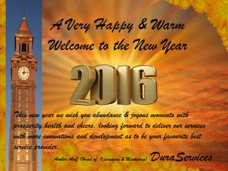 A Very Happy & Warm
Welcome to the New Year
This new year we wish you abundance & joyous moments with
prosperity,health and cheers. looking forward to deliver our services
with more innovations and development as to be your favourite best
service provider.
Amber Asif (Head of Operations & Marketing) DuraServices
 