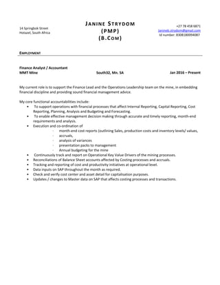 14 Springbok Street
Hotazel, South Africa
JANINE STRYDOM
(PMP)
(B.CO M )
+27 78 458 6871
Janineb.strydom@gmail.com
Id number: 8308180094087
EMPLOYMENT
Finance Analyst / Accountant
MMT Mine South32, Mn. SA Jan 2016 – Present
My current role is to support the Finance Lead and the Operations Leadership team on the mine, in embedding
financial discipline and providing sound financial management advice.
My core functional accountabilities include:
• To support operations with financial processes that affect Internal Reporting, Capital Reporting, Cost
Reporting, Planning, Analysis and Budgeting and Forecasting.
• To enable effective management decision making through accurate and timely reporting, month-end
requirements and analysis.
• Execution and co-ordination of
· month-end cost reports (outlining Sales, production costs and inventory levels/ values,
· accruals,
· analysis of variances
· presentation packs to management
· Annual budgeting for the mine
• Continuously track and report on Operational Key Value Drivers of the mining processes.
• Reconciliations of Balance Sheet accounts affected by Costing processes and accruals.
• Tracking and reporting of cost and productivity initiatives at operational level.
• Data inputs on SAP throughout the month as required.
• Check and verify cost center and asset detail for capitalisation purposes.
• Updates / changes to Master data on SAP that affects costing processes and transactions.
 
