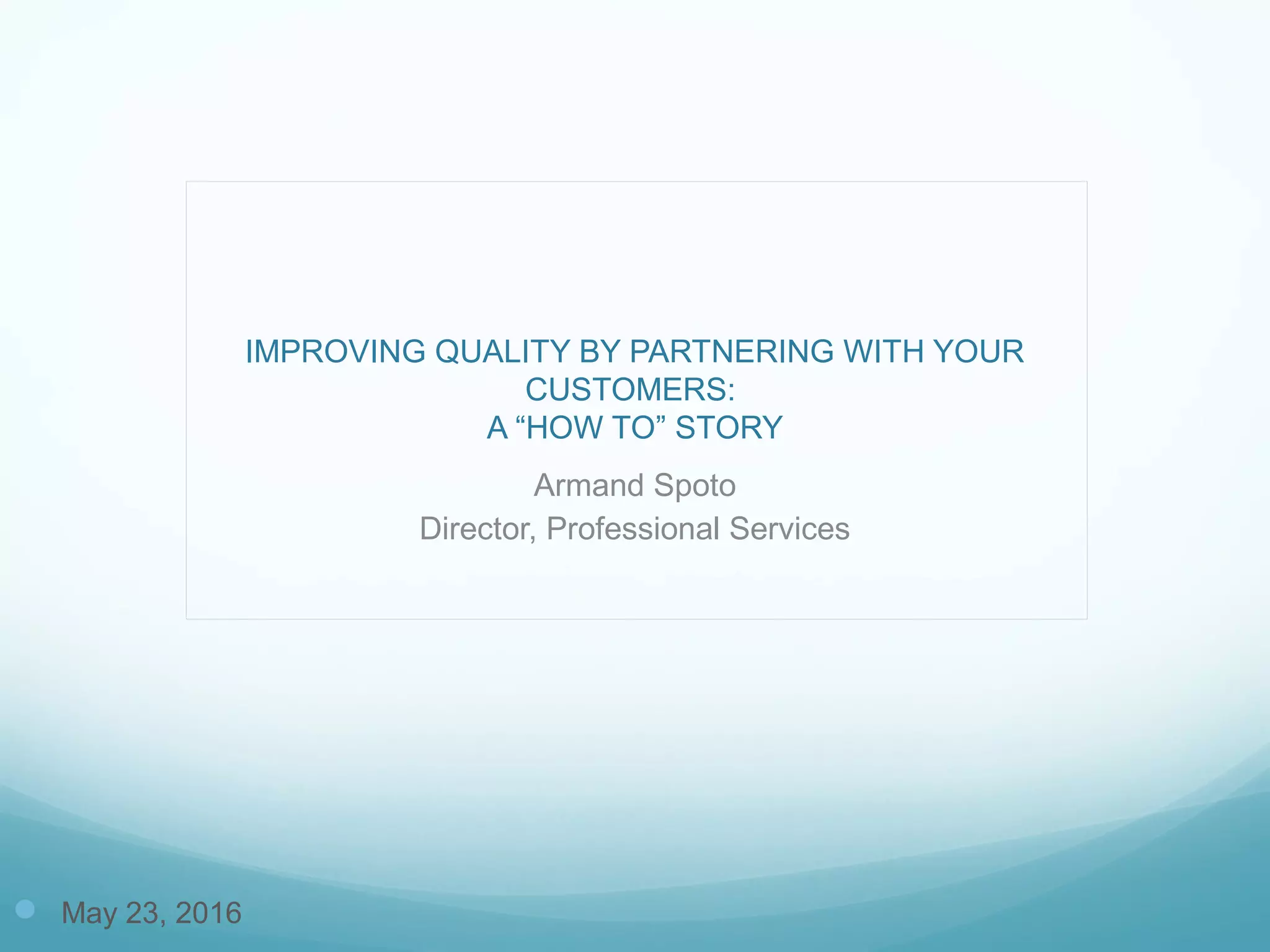 IMPROVING QUALITY BY PARTNERING WITH YOUR
CUSTOMERS:
A “HOW TO” STORY
Armand Spoto
Director, Professional Services
 May 23, 2016
 