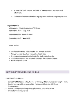  Ensure that both content and style of statements in communicated
effectively.
 Ensure that the context of the language isn’t altered during interpretation.
English Teacher
Al-Kawather Private Institution of Al-Azhar
September 2014 – May 2015
Dar Al-Kawather Islamic Schools
September 2015 – May 2016
Work duties:
 Create instructional resources for use in the classroom.
 Plan, prepare and deliver instructional activities
 Create positive educational climate for students to learn in.
 Create lesson plans and modify accordingly throughout the year.
 Maintain grade books.
 Grade papers and perform other administrative duties as needed.
KEY COMPETENCIES AND SKILLS
PROFESSIONAL SKILLS
 Joined the MCIT (6 months), funded by Ministry of Communication, Graphic track.
 Studied some graphic programs like: Photoshop, Illustrator, Flash and
Dreamweaver.
 Studied some programming languages like: C#, java script, HTML.
 Worked on website project.

 