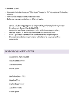 Educational Diploma 2015
Faculty of Education
Assuit University
Grade: good
Bachelor of Arts 2013
Faculty of Arts
English Department
Assuit University
Grade: good
PERSONAL SKILLS
 Attended the Indian Program "EDU Egypt "funded by ITI "International Technology
Institute".
 Participated in spoken and written activities.
 Delivered many presentations in different topics.
• Joined AUC training programs of employability skills "Employability Career
Development Canter", funded by USID.
• Conducted a self-assessment process for skills, interests and values.
• Learned aspects of leadership, teamwork and communication.
• Have a good deal with Microsoft word and Microsoft power point.
• Discuss interpretation requirements with clients to ensure error free
documents


ACADEMIC QUALIFICATIONS
 