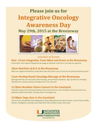 Please join us for
Integrative Oncology
Awareness Day
May 29th, 2015 at the Breezeway
Schedule of Events
9am -12 pm Integrative Team Meet and Greet at the Breezeway
Come learn more about Integrative Oncology at Sylvester and how it can help our patients.
10am Nutrition Q & A at the Breezeway
Meet our registered dietitian Lesley Klein who will inform you on how to eat and live beyond cancer.
11am Healing Hands Oncology Massage at the Breezeway
Massage therapy can ease pain, boost energy, and promote relaxation. Sign up with our massage
therapist for a quick workup and experience it for yourself.
.
11:30am Brazilian Voices Concert in the Courtyard
Enjoy the songs of our favorite Brazilian choir and meet our music therapist who will answer any
questions about how Music Therapy aids in oncology care.
12:30pm Yoga class in the Courtyard
Come try out this gentle class designed for those affected by any type of cancer. Learn how to safely
stretch, strengthen, and relax your body from the comfort of your own chair.
 