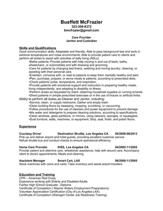 Bueffett McFrazier
323-309-8372
bmcfrazier@gmail.com
Care Provider
Janitor and Custodian
Skills and Qualifications
Good communication skills; Adaptable and friendly; Able to pass background test and work in
extreme temperatures and noise environments; Able to provide patient care to clients and
perform all duties to assist with activities of daily living (ADLs):
•Bathe patients; Provide patients with help moving in and out of beds, baths,
wheelchairs, or automobiles and with dressing and grooming.
•Care for patients by changing bed linens, washing and ironing laundry, cleaning, or
assisting with their personal care.
•Entertain, converse with, or read to patients to keep them mentally healthy and alert.
•Plan, purchase, prepare, or serve meals to patients, according to prescribed diets.
•Check patients' pulse, temperature, and respiration.
•Provide patients with emotional support and instruction in preparing healthy meals,
living independently, and adapting to disability or illness.
•Perform duties as requested by client: obtaining household supplies or running errands.
•Direct patients in simple prescribed exercises or in the use of braces or artificial limbs.
Ability to perform all duties as Cleaner and Janitor, including:
•Service, clean, or supply restrooms; Gather and empty trash.
•Clean building floors by sweeping, mopping, scrubbing, or vacuuming.
•Follow procedures for the use of cleaners and power equipment to prevent damage
•Mix water and detergents to prepare cleaning solutions, according to specifications.
•Clean windows, glass partitions, or mirrors, using cleaners, sponges, or squeegees.
•Dust furniture, walls, machines, or equipment; Strip, seal, finish, and polish floors.
Experience
Courtesy Driver Destination Shuttle, Los Angeles CA 05/2006-06/2013
Pick-up and deliver airport and hotel guests, providing excellent customer service
Refuel shuttle bus and conduct checks to ensure operational efficiency
Home Care Provider IHSS, Los Angeles CA 04/2005-11/2005
Provide patient and attentive care, wheelchair assistance; help with wound care; Accompany
client to doctor appointments; Meals and cleaning
Assistant Manager Smart Cart, LAX 06/2000-11/2005
Stock machines with coins and carts; Take inventory and assist airport travelers
Education and Training
CPR – American Red Cross
Experience working with Elderly and Disabled Adults
Fairfax High School Graduate - Diploma
Certificate of Completion ( Maxine Waters Employment Preparations)
Volunteer Appreciation Certification (City of Los Angeles LAX)
Certificate of Completion (Weingart Center Job Readiness Training)
 