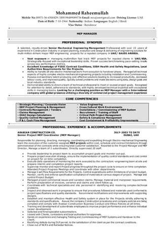 Mohammed Raheemullah
Mobile No 00971-56-6500429 / 009198489089736 Email: mrajism@gmail.com Driving License: UAE
Date of Birth: 7-10-1964 Nationality : Indian Languages: English / Hindi
Visa Status : Residence
MEP MANAGER
PROFESSIONAL SYNOPSIS
A talented, results-driven Senior Mechanical Engineering Management Professional with over 23 years of
experience in Construction Industry in project planning, execution and design & delivering of engineering solutions for
multi-million dirham major MEP engineering projects for a reputed company in UAE/ SAUDI ARABIA.
 Vast exposure in managing multimillion fast track MEP projects for reputed clients in UAE/KSA.
Strategically-focused with exceptional leadership skills. Proven success benchmarking pace-setting results
across key performance metrics.
 Excellent knowledge of FIDIC Contract Conditions, IOSH Health and Safety Regulations, Local
Authorities Requirements for the Projects.
 Ability to handle all site electro-mechanical work from execution to handover phase. Managed all technical
aspects of highly complex electro-mechanical engineering projects including installation and Commissioning.
 Possess extraordinary talent producing cost-effective solutions leading to increased productivity, decreased
labour costs, and improved quality. Quickly solved problems and made decisions using data, design goals and
local industry standards.
 Demonstrated ability to direct a team of technical professional to meet or exceed project goals. Recognized
for attention to detail, adherence to standards, with highly developed technical expertise with exceptional
skills in managing teams. Looking for a challenging position as MEP Manager with a International
company with global presence utilizing a diversity of commercial project management experience
CORE COMPETENCIES
- Strategic Planning / Corporate Vision - Value Engineering
- MEP Project Planning & Management - Cross Cultural Work Environments
- Contracts Management / Tenders - Installations / Commissioning of MEP System
- Claims Management - Recruitment / Training of Staff
- HVAC Design Calculations - Critical Path Project Management
- Quality Control Management - Safety & Compliance Management
- P & L Cash Flow Management - Cost Containment & Profitability Improvements
PROFESSIONAL EXPERIENCE & ACCOMPLISHMENTS
ARABIAN CONSTRUCTION CO. JULY-2003 TO DATE
Senior Project MEP Coordinator (MEP Manager) DUBAI, UAE
Responsible for planning, directing, managing, coordinating and expediting through Electro-mechanical Engineering
team the execution of the customer assigned MEP projects within cost, schedule and contract limitations through
administration of the contracts while ensuring total customer satisfaction. Reported to the Project Manager and MEP
Director, Manage a team of 3 subordinates. Directly supervised 20 staff.
 Provide leadership to project team to accomplish project goals and monitor out-put.
 Prepare project execution strategy, ensure the implementation of quality control standards and cost control
on project for on time completion.
 Execute daily operations of monitoring the work executed by the contractors -engineering team at site and
prepare interim and completion project reports.
 Supervise monitor and report Project progress throughout the project cycle to ensure on time completion.
Attended Project Progress Meetings and coordinate with other departments.
 Manage Cash Flow Requirements for the Projects. Control expenditures within limitations of project budget.
 Monitor, verify and enforce specification compliance of materials at various stages of project. Manage and
control Project Budget.
 Managed project commercial issues and variation claims. Manage material and manpower requirements.
Perform preparation of invoices, variance and claims and client follow up.
 Coordinate with technical specialists and site personnel in identifying and resolving complex technical
problems.
 Inspect and observed work in progress to ensure that procedures followed and materials used conformed to
project specifications and quality standards. Recommend rectifications and improvements with supporting
designs.
 Establish and maintain effective Health and Safety system in place for the Projects strictly adhering to
standards and specifications. Assure the company Construction procedures and company policies are being
complied and comply with Arabian Construction Business Conduct and Ethics Policies at all times.
 Training and development of subordinate employees to improve project performance and enhance individual
career development.
 Selected and hired specialist subcontractors.
 Liaised with Clients, contractors and local authorities for approvals.
 Hands on experience and managing Testing and /commissioning of MEP Systems and Handover to the
Client.
 Rectifying defects during DLP period, to the satisfaction of the client as per the contract conditions.
 Close out of NCR’s and Remedial Notices.
 