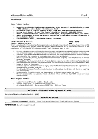 Mohammed Raheemullah Page-2
Work History
Major Projects Handled :-
 Mixed Use Development – Twin Towers Residential+Office 50 floors, 5 Star SofitelHotel 30 Floors
– AED 1 Billion Location Dubai – Sheikh Zayed Road
 Residential tower – 2B + G + 35 Floor at Burj Dubai AED. 196 Million Location Dubai
 Luxury Beach Resort – 5 Star “The Westin” Hotel ( 300 Rooms) – AED. 300 Million.
 Water Transmission Scheme – Installation of CS Pipes / Pumping Station- Mirfa, Abu Dhabi.
 Water Transmission Scheme, Variation of 25% of the Project value claimed and secured –
Shuwaihat Abu Dhabi.
 Emirates Palace Hotel ( Conference Palace), Abu Dhabi
ARABIAN TANKS & VESSELS 1995 – 2003
PROJECT MANAGER – MEP KSA
Wholly accountable for the leadership of strategic direction, tactical planning and daily operational supervision of M &
E Projects, project planning, project control and project management with P & L performance functions of the
organization as Profit Centre. Directly supervised 9 staff. Manage a team of 180.
 Directed the development and implementation of projects management strategies / plans provided technical
and contractual support to Project Management team for on-time successful completion of projects.
 Identified, selected and appointed specialist subcontractors and coordinated with them to protect company’s
interest and for the execution of assigned project within time and budget.
 Played key role in the planning, development and implementation of Quality and Safety Measures at all levels
of project activities.
 Managed Cash Flow Requirements for the Projects. Control expenditures within limitations of project budget.
 Performed site visits, reviewed site projects of work and ensure timely completion, workout alternative plans
in case of delays to the project.
 Recruited top-tier, international team of highly competent technical professionals for the organization to
achieve crucial corporate objective.
 Coordinated with Project Team for smooth handover of deliverables. Coordination with clients on reporting
and project status.
 Responsible for Executive reports and presentations on design, project status and costs.
 Monitored, coordinated and supported Project activities to deliver reliable and dependable service and secure
market confide.
Major Projects Handled
 Arabian Tanks and Vessels – Jeddah – Saudi Arabia
 Shoaiba Power Plant 2 x 315 MW Steam Turbine (BOP)
 Al-Buhairat City Jeddah – Construction of 250 Villas – Different Types
ACADEMIC & PROFESSIONAL QUALIFICATIONS
Bachelor of Engineering Mechanical – 1987
TECHNICAL SKILLS
Proficient in the use of: MS-Office - (Word/Excel/Access/PowerPoint) / Emailing & Internet. Outlook
REFERENCES : Available upon request
 