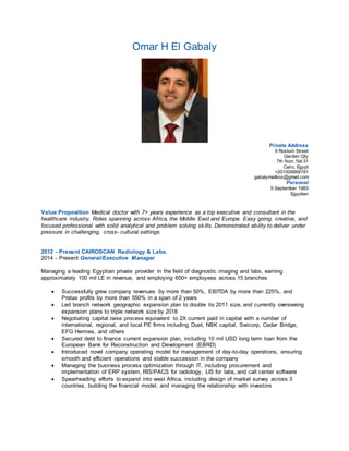 Omar H El Gabaly 
Private Address 
9 Rostom Street 
Garden City 
7th f loor, f lat 31 
Cairo, Egypt 
+201009999191 
gabalymailbox@gmail.com 
Personal 
5 September 1983 
Egyptian 
Value Proposition Medical doctor with 7+ years experience as a top executive and consultant in the 
healthcare industry. Roles spanning across Africa, the Middle East and Europe. Easy going, creative, and 
focused professional with solid analytical and problem solving skills. Demonstrated ability to deliver under 
pressure in challenging, cross- cultural settings. 
2012 - Present CAIROSCAN Radiology & Labs. 
2014 - Present General/Executive Manager 
Managing a leading Egyptian private provider in the field of diagnostic imaging and labs, earning 
approximately 100 mil LE in revenue, and employing 650+ employees across 15 branches 
 Successfully grew company revenues by more than 50%, EBITDA by more than 225%, and 
Pretax profits by more than 550% in a span of 2 years 
 Led branch network geographic expansion plan to double its 2011 size, and currently overseeing 
expansion plans to triple network size by 2018 
 Negotiating capital raise process equivalent to 2X current paid in capital with a number of 
international, regional, and local PE firms including Duet, NBK capital, Swicorp, Cedar Bridge, 
EFG Hermes, and others 
 Secured debt to finance current expansion plan, including 10 mil USD long term loan from the 
European Bank for Reconstruction and Development (EBRD) 
 Introduced novel company operating model for management of day-to-day operations, ensuring 
smooth and efficient operations and stable succession in the company 
 Managing the business process optimization through IT, including procurement and 
implementation of ERP system, RIS/PACS for radiology, LIS for labs, and call center software 
 Spearheading efforts to expand into west Africa, including design of market survey across 3 
countries, building the financial model, and managing the relationship with investors 
 