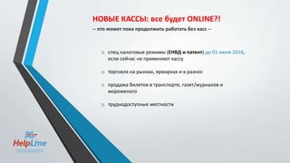 o спец налоговые режимы (ЕНВД и патент) до 01 июля 2018,
если сейчас не применяют кассу
o торговля на рынках, ярмарках и в разнос
o продажа билетов в транспорте, газет/журналов и
мороженого
o труднодоступные местности
НОВЫЕ КАССЫ: все будет ONLINE?!
-- кто может пока продолжить работать без касс --
 