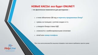 o в чеке обязателен QR код и перечень продаваемых блюд*
o суммы за позицию с учетом скидок и т.п.
o у каждого блюда ставка НДС
o сложности с комбинированными оплатами
o email или номер телефона
*для спец налог режимов без акцизных товаров в чеке можно пробивать просто сумму
НОВЫЕ КАССЫ: все будет ONLINE?!
-- что фактически поменяется для ресторанов --
 