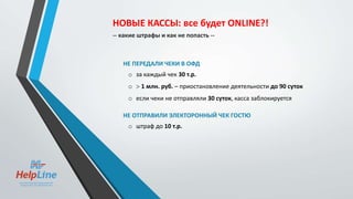 НЕ ПЕРЕДАЛИ ЧЕКИ В ОФД
o за каждый чек 30 т.р.
o  1 млн. руб. – приостановление деятельности до 90 суток
o если чеки не отправляли 30 суток, касса заблокируется
НЕ ОТПРАВИЛИ ЭЛЕКТОРОННЫЙ ЧЕК ГОСТЮ
o штраф до 10 т.р.
НОВЫЕ КАССЫ: все будет ONLINE?!
-- какие штрафы и как не попасть --
 