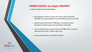o регистрация, снятие с учета, все отчеты для налоговой
ОНЛАЙН в личном кабинете на сайте ФНС при наличии КЭП
o компенсация налогами 18 000 руб. за покупку нового
кассового аппарата для спец налоговых режимов
o срок службы ФН для малого бизнеса (ЕНВД, УСН, патенты)
увеличен до 36 мес. (сейчас один год)
o новые возможности по работе с гостем
НОВЫЕ КАССЫ: все будет ONLINE?!
-- а есть ли хоть что-то позитивное --
 
