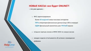 o ФНС зарегистрировала
более 50 моделей новых кассовых аппаратов
ПЯТЬ операторов фискальных данных (еще 100 в очереди)
ОДИН фискальный накопитель уже ТРЕТЬЕЙ версии
o открыли горячую линию в ИФНС МСК по новым кассам
o каждую неделю отчитываются об успехах в проведении
реформы
НОВЫЕ КАССЫ: все будет ONLINE?!
-- что уже сделали --
 