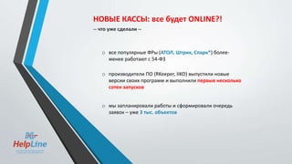 o все популярные ФРы (АТОЛ, Штрих, Спарк*) более-
менее работают с 54-ФЗ
o производители ПО (RKeeper, IIKO) выпустили новые
версии своих программ и выполнили первые несколько
сотен запусков
o мы запланировали работы и сформировали очередь
заявок – уже 3 тыс. объектов
НОВЫЕ КАССЫ: все будет ONLINE?!
-- что уже сделали --
 