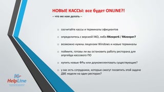 o сосчитайте кассы и терминалы официантов
o определитесь с версией IIKO, либо RKeeper6 / RKeeeper7
o возможно нужны лицензии Windows и новые терминалы
o поймите, готовы ли вы остановить работу ресторана для
апргейда кассового ПО
o купить новые ФРы или доукомплектовать существующие?
o у вас есть сотрудники, которые смогут посвятить этой задаче
ДВЕ недели на один ресторан?
НОВЫЕ КАССЫ: все будет ONLINE?!
-- что же нам делать --
 