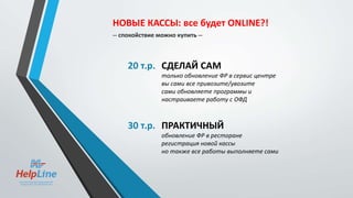 20 т.р. СДЕЛАЙ САМ
только обновление ФР в сервис центре
вы сами все привозите/увозите
сами обновляете программы и
настраиваете работу с ОФД
30 т.р. ПРАКТИЧНЫЙ
обновление ФР в ресторане
регистрация новой кассы
но также все работы выполняете сами
НОВЫЕ КАССЫ: все будет ONLINE?!
-- спокойствие можно купить --
 