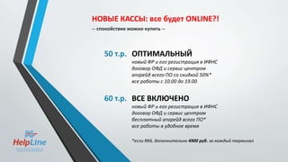 50 т.р. ОПТИМАЛЬНЫЙ
новый ФР и его регистрация в ИФНС
договор ОФД и сервис центром
апгрейд всего ПО со скидкой 50%*
все работы с 10.00 до 19.00
60 т.р. ВСЕ ВКЛЮЧЕНО
новый ФР и его регистрация в ИФНС
договор ОФД и сервис центром
бесплатный апгрейд всего ПО*
все работы в удобное время
*если RK6, дополнительно 4900 руб. за каждый терминал
НОВЫЕ КАССЫ: все будет ONLINE?!
-- спокойствие можно купить --
 