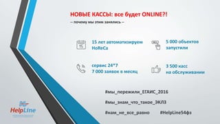 НОВЫЕ КАССЫ: все будет ONLINE?!
-- почему мы этим занялись --
15 лет автоматизируем
HoReCa
5 000 объектов
запустили
сервис 24*7
7 000 заявок в месяц
3 500 касс
на обслуживании
#мы_пережили_ЕГАИС_2016
#нам_не_все_равно #HelpLine54фз
#мы_знам_что_такое_ЭКЛЗ
 