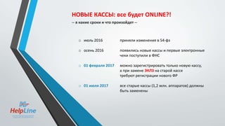 o июль 2016 приняли изменения в 54-фз
o осень 2016 появились новые кассы и первые электронные
чеки поступили в ФНС
o 01 февраля 2017 можно зарегистрировать только новую кассу,
а при замене ЭКЛЗ на старой кассе
требуют регистрации нового ФР
o 01 июля 2017 все старые кассы (1,2 млн. аппаратов) должны
быть заменены
НОВЫЕ КАССЫ: все будет ONLINE?!
-- в какие сроки и что произойдет --
 