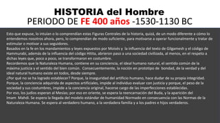 HISTORIA del Hombre
PERIODO DE FE 400 años -1530-1130 BC
Esto que expuse, lo intuían o lo comprendían estas Figuras Centrales de la historia, quizá, de un modo diferente a cómo lo
entendemos nosotros ahora, pero, lo comprendían de modo suficiente, para motivarse a operar funcionalmente y tratar de
estimular o motivar a sus seguidores.
Basados en la fe en los mandamientos y leyes expuestos por Moisés y la influencia del texto de Gilgamesh y el código de
Hammurabi, además de la influencia del código Hitita, abrieron paso a una sociedad civilizada, al menos, en el respeto a
dichas leyes que, poco a poco, se transformaron en costumbre.
Recordemos que la Naturaleza Humana, contiene en su conciencia, el ideal humano natural, el sentido común de la
máxima justicia y el sentido del bien común. Consecuentemente, la noción en prototipo de bondad, de la verdad y del
ideal natural humano existe en todos, desde siempre.
¿Por qué no se ha logrado establecer? Porque, la inseguridad del artificio humano, hace dudar de su propia integridad.
Porque, la conciencia adquirida de aspectos artificiales, impide al individuo evaluar con justicia y porque, el peso de la
sociedad y sus costumbres, impide a la conciencia original, hacerse cargo de las imperfecciones establecidas.
Por eso, los judíos esperan al Mesías; por eso en oriente, se espera la reencarnación del Buda, y la aparición del
Imam Mahdi. Se espera la llegada del modelo estándar de humanidad Normado en consecuencia con las Normas de la
Naturaleza Humana. Se espera al verdadero humano, a la verdadera familia y a los padres e hijos verdaderos.
 