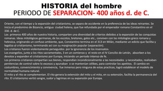 HISTORIA del hombre
PERIODO DE SEPARACION- 400 años d. de C.
.
Oriente, con el tiempo y la expansión del cristianismo, se separa de occidente en la preferencia de las ideas reinantes. Se
inicia el predomino de Bizancio, antigua ciudad helena, que fue refundada por el emperador romano Constantino en el
330. d. de C.
Los primeros 400 años de nuestra historia, comparten una diversidad de criterios debidos a la expansión de las conquistas
romanas. Ideas mitológicas germanas, de los escotos, bretones, galos etc., conviven con las mitologías greco romana y
hebraica, originando un confuso ambiente, que, Constantino termina en el 313 en Milán, mediante un edicto que facilita y
legaliza al cristianismo, terminando así con su marginación popular (separación).
Los cristianos fueron violentamente perseguidos por la ignorancia de los insensatos.
Los evangelios, junto a los ritos sacramentales, 3 en un comienzo y el resto en el IV Concilio de Letrán, absorben a los
devotos y expanden el cristianismo por Europa, iniciando un periodo intenso de fe.
Los primeros cristianos compartían sus bienes, respondían incondicionalmente a las necesidades y necesitados, realizaban
penitencias de control sobre lo excesos y ayunaban o se mantenían célibes, para controlar los apetitos. El cambio en
costumbres, convencimiento y convivencia, fue inmenso pero ninguna de estas practicas, logró establecer el modelo de
normalidad humana natural.
El mito y el rito se complementan. El rito genera la extensión del mito y el mito, en su extensión, facilita la permanencia del
rito. El cristianismo vertió sangre, sudor y lagrimas en su expansión por Europa.
 