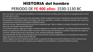 HISTORIA del hombre
PERIODO DE FE 400 años- 1530-1130 BC
Noe, hizo todo lo necesario para reestablecer una familia funcional normada, pero su hijo Cam se avergonzó de él al verlo
sin ropa sobre la cama.
Uno no siente vergüenza de lo que estas apreciando, sientes vergüenza de lo que se desprecia y eso, desvinculó el afecto
filio parental y lo iniciado por Noé se vino abajo. (hay cosas, que ahora, a nosotros, nos parecen triviales, pero, trastornan
el proceso de la restitución de la lealtad y fidelidad vincular.
Este error de Cam. (aparentemente inocuo) fue tan importante que “Noé lo maldijo y lo redujo a la posición de siervo de
siervo de sus hermanos durante 400 años”.
La vinculación afectiva, exige total respeto y confianza absoluta en la lealtad y fidelidad a los valores Absolutos de Plenitud,
justicia y Cumplimiento del máximo deber necesario. Violar ese tipo de orientación, o cambiar la dirección sin cumplir su
recorrido, infringe la Norma de la Naturaleza y esta, rechaza el desorden establecido.
Los descendientes de Noé, hubo de padecer por el error de Cam, durante 10 generaciones en la posición de restituir las
etapas del proceso completo durante 400 años.
Sobre el pago de ese error, Abraham puede asumir su posición de Figura Central de la Historia e iniciar el proceso de la
restauración de las condiciones necesarias para establecer la normalidad en una primera familia funcional.
 