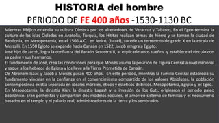 HISTORIA del hombre
PERIODO DE FE 400 años -1530-1130 BC
Mientras Méjico extendía su cultura Olmeca por los alrededores de Veracruz y Tabasco, En el Egeo termina la
cultura de las islas Cicladas en Anatolia, Turquía, los Hititas realizan armas de hierro y se toman la ciudad de
Babilonia, en Mesopotamia, en el 1566 A.C. en Jericó, (Israel), sucede un terremoto de grado X en la escala de
Mercalli. En 1550 Egipto se expande hacia Canaán en 1522, Jacob emigra a Egipto.
José hijo de Jacob, logra la confianza del Faraón Sesostris II, al explicarle unos sueños y establece el vinculo con
su padre y sus hermanos.
El fundamento de José, crea las condiciones para que Moisés asuma la posición de Figura Central a nivel nacional
y saque a los hebreos de Egipto y los lleve a la Tierra Prometida de Canaán.
De Abraham Isaac y Jacob a Moisés pasan 400 años. En este periodo, mientras la Familia Central establecía su
fundamento vincular en la confianza en el convencimiento compartido de los valores Absolutos, la población
contemporánea existía separada en ideales morales, éticos y estéticos distintos. Mesopotamia, Egipto y el Egeo.
En Mesopotamia, la dinastía Kish, la dinastía Lagash y la invasión de los Guti, originaron el periodo paleo
babilónico. Eran politeístas y compartían dos modelos sociales, el amorreo sistema de familias y el neosumerio
basados en el templo y el palacio real, administradores de la tierra y los sembrados.
 