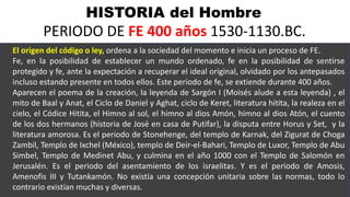 HISTORIA del Hombre
PERIODO DE FE 400 años 1530-1130.BC.
El origen del código o ley, ordena a la sociedad del momento e inicia un proceso de FE.
Fe, en la posibilidad de establecer un mundo ordenado, fe en la posibilidad de sentirse
protegido y fe, ante la expectación a recuperar el ideal original, olvidado por los antepasados
incluso estando presente en todos ellos. Este periodo de fe, se extiende durante 400 años.
Aparecen el poema de la creación, la leyenda de Sargón I (Moisés alude a esta leyenda) , el
mito de Baal y Anat, el Ciclo de Daniel y Aghat, ciclo de Keret, literatura hitita, la realeza en el
cielo, el Códice Hitita, el Himno al sol, el himno al dios Amón, himno al dios Atón, el cuento
de los dos hermanos (historia de José en casa de Putifar), la disputa entre Horus y Set, y la
literatura amorosa. Es el periodo de Stonehenge, del templo de Karnak, del Zigurat de Choga
Zambil, Templo de Ixchel (México), templo de Deir-el-Bahari, Templo de Luxor, Templo de Abu
Simbel, Templo de Medinet Abu, y culmina en el año 1000 con el Templo de Salomón en
Jerusalén. Es el periodo del asentamiento de los israelitas. Y es el periodo de Amosis,
Amenofis III y Tutankamón. No existía una concepción unitaria sobre las normas, todo lo
contrario existían muchas y diversas.
 