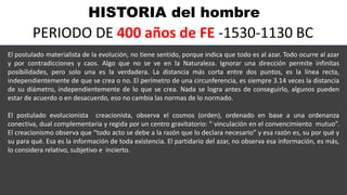 HISTORIA del hombre
PERIODO DE 400 años de FE -1530-1130 BC
El postulado materialista de la evolución, no tiene sentido, porque indica que todo es al azar. Todo ocurre al azar
y por contradicciones y caos. Algo que no se ve en la Naturaleza. Ignorar una dirección permite infinitas
posibilidades, pero solo una es la verdadera. La distancia más corta entre dos puntos, es la línea recta,
independientemente de que se crea o no. El perímetro de una circunferencia, es siempre 3.14 veces la distancia
de su diámetro, independientemente de lo que se crea. Nada se logra antes de conseguirlo, algunos pueden
estar de acuerdo o en desacuerdo, eso no cambia las normas de lo normado.
El postulado evolucionista creacionista, observa el cosmos (orden), ordenado en base a una ordenanza
conectiva, dual complementaria y regida por un centro gravitatorio: “ vinculación en el convencimiento mutuo”.
El creacionismo observa que “todo acto se debe a la razón que lo declara necesario” y esa razón es, su por qué y
su para qué. Esa es la información de toda existencia. El partidario del azar, no observa esa información, es más,
lo considera relativo, subjetivo e incierto.
 