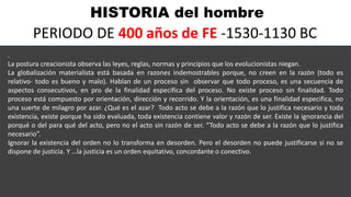 HISTORIA del hombre
PERIODO DE 400 años de FE -1530-1130 BC
.
La postura creacionista observa las leyes, reglas, normas y principios que los evolucionistas niegan.
La globalización materialista está basada en razones indemostrables porque, no creen en la razón (todo es
relativo- todo es bueno y malo). Hablan de un proceso sin observar que todo proceso, es una secuencia de
aspectos consecutivos, en pro de la finalidad especifica del proceso. No existe proceso sin finalidad. Todo
proceso está compuesto por orientación, dirección y recorrido. Y la orientación, es una finalidad especifica, no
una suerte de milagro por azar. ¿Qué es el azar? Todo acto se debe a la razón que lo justifica necesario y toda
existencia, existe porque ha sido evaluada, toda existencia contiene valor y razón de ser. Existe la ignorancia del
porqué o del para qué del acto, pero no el acto sin razón de ser. “Todo acto se debe a la razón que lo justifica
necesario”.
Ignorar la existencia del orden no lo transforma en desorden. Pero el desorden no puede justificarse si no se
dispone de justicia. Y …la justicia es un orden equitativo, concordante o conectivo.
 