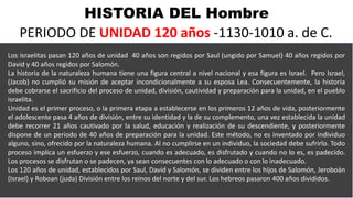 HISTORIA DEL Hombre
PERIODO DE UNIDAD 120 años -1130-1010 a. de C.
Los israelitas pasan 120 años de unidad 40 años son regidos por Saul (ungido por Samuel) 40 años regidos por
David y 40 años regidos por Salomón.
La historia de la naturaleza humana tiene una figura central a nivel nacional y esa figura es Israel. Pero Israel,
(Jacob) no cumplió su misión de aceptar incondicionalmente a su esposa Lea. Consecuentemente, la historia
debe cobrarse el sacrificio del proceso de unidad, división, cautividad y preparación para la unidad, en el pueblo
israelita.
Unidad es el primer proceso, o la primera etapa a establecerse en los primeros 12 años de vida, posteriormente
el adolescente pasa 4 años de división, entre su identidad y la de su complemento, una vez establecida la unidad
debe recorrer 21 años cautivado por la salud, educación y realización de su descendiente, y posteriormente
dispone de un periodo de 40 años de preparación para la unidad. Este método, no es inventado por individuo
alguno, sino, ofrecido por la naturaleza humana. Al no cumplirse en un individuo, la sociedad debe sufrirlo. Todo
proceso implica un esfuerzo y ese esfuerzo, cuando es adecuado, es disfrutado y cuando no lo es, es padecido.
Los procesos se disfrutan o se padecen, ya sean consecuentes con lo adecuado o con lo inadecuado.
Los 120 años de unidad, establecidos por Saul, David y Salomón, se dividen entre los hijos de Salomón, Jeroboán
(Israel) y Roboan (juda) División entre los reinos del norte y del sur. Los hebreos pasaron 400 años divididos.
 