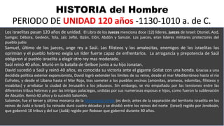HISTORIA del Hombre
PERIODO DE UNIDAD 120 años -1130-1010 a. de C.
Los israelitas pasan 120 años de unidad. El Libro de los Jueces menciona doce (12) líderes, jueces de Israel: Otoniel, Aod,
Samgar, Débora, Gedeón, Tola, Jaír, Jefté, Ibzán, Elón, Abdón y Sansón. Los jueces, eran lideres militares protectores del
pueblo judío
Samuel, último de los jueces, unge rey a Saúl. Los filisteos y los amalecitas, enemigos de los israelitas los
oprimían y el pueblo hebreo exigía un líder fuerte capaz de enfrentarlos. La arrogancia y prepotencia de Saúl
obligaron al pueblo israelita a elegir otro rey mas moderado.
Saúl reinó 40 años. Murió en la batalla de Gelboe junto a su hijo Jonatan.
David sucedió a Saúl y reinó 40 años, es conocida su victoria ante el gigante Goliat con una honda. Gracias a una
decidida política exterior expansionista, David logró extender los límites de su reino, desde el mar Mediterráneo hasta el río
Éufrates, y desde el Líbano hasta el Mar Rojo, tras someter a los pueblos vecinos (amonitas, arameos, edomitas, filisteos y
moabitas) y arrebatar la ciudad de Jerusalén a los jebuseos. Sin embargo, se vio empañado por las tensiones entre las
diferentes tribus hebreas y por las intrigas palaciegas, urdidas por sus numerosas esposas e hijos, como fueron la sublevación
de Absalón. Reinó 40 años y lo sucedió Salomón.
Salomón, fue el tercer y último monarca de la Monarquía Unida (es decir, antes de la separación del territorio israelita en los
reinos de Judá e Israel). Su reinado duró cuatro décadas y se dividió entre los reinos del norte (Israel) regido por Jeroboán,
que gobernó 10 tribus y del sur (Judá) regido por Roboan que gobernó durante 40 años.
 