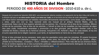 HISTORIA del Hombre
PERIODO DE 400 AÑOS DE DIVISION -1010-610 a. de c.
Después de la muerte de Salomón (930 AEC), una insurrección abierta condujo a la separación de las diez tribus del norte y a
la división del país en un reino norte: Israel, y un reino sur: Judá, en el territorio de las tribus de Judá y Benjamín.
Las tribus fueron reemplazadas por estados nacionales étnicamente relacionados, como Israel, Judá, Moab, Amón
y otros, cada uno con su dios nacional (esto era inusual en el antiguo Oriente Medio, pero no
excepcional: Assur era el dios superior adorado por los asirios). Así, Chemosh era el dios de los moabitas, Milcom
el dios de los amonitas, Qos el dios de los edomita, y Yahveh el dios de los israelitas (no hay mención de algún
dios para Judá). Inicialmente veneraban y promovían a su dios principal, pero también rendían culto a una
variedad de dioses y diosas de su herencia cananea, incluyendo a Él, Asherah y Baal. En cada estado, el rey era
el sumo sacerdote de la religión nacional, y por tanto, el representante en tierra de su dios principal.
Él fue el dios principal de los cananeos, tanto para los asentados como para los nómadas. Él poseía funciones
éticas y sociales; era tolerante y benigno y recibía, entre otros, los títulos de «Padre de los dioses», «Rey»,
«Padre de los Hombres», «Creador», «Toro», «Amable» y «Misericordioso». Pero más allá de sus diversos títulos,
Él era el nombre especial de un dios sumamente particular y que era persistentemente distinguido de otros dioses
como "el dios" (es decir, lo que en un sentido monoteísta sería Dios).
 