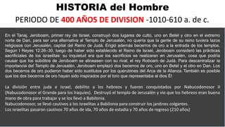 HISTORIA del Hombre
PERIODO DE 400 AÑOS DE DIVISION -1010-610 a. de c.
En el Tanaj, Jeroboam, primer rey de Israel, construyó dos lugares de culto, uno en Betel y otro en el extremo
norte de Dan, para ser una alternativa al Templo de Jerusalén, no quería que la gente de su reino tuviera lazos
religiosos con Jerusalén, capital del Reino de Judá. Erigió además becerros de oro a la entrada de los templos.
Según I Reyes 12:26–30, luego de haber sido establecido el Reino de Israel, Jeroboam consideró las prácticas
sacrificiales de los israelitas: su inquietud era que los sacrificios se realizaran en Jerusalén, cosa que podría
causar que los súbditos de Jeroboam se alineasen con su rival, el rey Roboam de Judá. Para descentralizar la
importancia del Templo de Jerusalén, Jeroboam emplazó dos becerros de oro, uno en Betel y el otro en Dan. Los
dos becerros de oro pudieron haber sido sustitutos por los querubines del Arca de la Alianza. También es posible
que los dos becerros de oro hayan sido inspirados por el toro que representaba al dios Él
La división entre juda e Israel, debilito a los hebreos y fueron conquistados por Nabucodonosor II
(Nabucodonosor el Grande para los Iraquíes). Destruyó el templo de Jerusalén y vio que los hebreos eran buena
mano de obra para trabajar y se los llevó a Babilonia.
Nabucodonosor, se llevó cautivos a los israelitas a Babilonia para construir los jardines colgantes.
Los israelitas pasaron cautivos 70 años de ida, 70 años de estadía y 70 años de regreso (210 años)
 