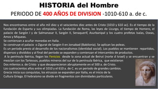 HISTORIA del Hombre
PERIODO DE 400 AÑOS DE DIVISION -1010-610 a. de c.
Nos encontramos entre el año mil diez y el seiscientos diez antes de Cristo (1010 y 610 ac). Es el tiempo de la
fundación de Esparta y sus olimpiadas. La fundación de Roma, las leyes de Licurgo, el tiempo de Homero, el
palacio de Sargón I y de Salmanasar II, Sargón II, Senaquerif, Asurbanipal y los cuatro profetas Isaías, Oseas,
Amos y Miqueas.
Se comienzan a acuñar monedas en Italia.
Se construye el palacio o Zigurat de Sargón II en Jorsabad (Babilonia). Se aplican las poleas.
Es un periodo previo al desarrollo de los nacionalismos (identidad social). Los pueblos se mantienen repartidos,
dispersos y divididos y al final del periodo se expanden y comienzan el intercambio de productos.
A la península Ibérica, llegan los Fenicios desde la zona actual de Beirut (norte d Israel) y se encuentran y se
mezclan con los Tartessos, pueblos mineros del sur de la península Ibérica, que existieron
Dos milenios a. de Cristo y que desaparecieron abruptamente en el 500 a. de Cristo.
Los cuatrocientos años entre el 1010 y el 610 a. de C. es un periodo de grandes cambios.
Grecia inicia sus conquistas, los etruscos se expanden por Italia, es el inicio de la
Cultura Griega. El hebraísmo se divide en fragmentos con divinidades particulares.
 