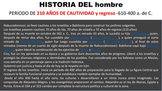 HISTORIA DEL hombre
PERIODO DE 210 AÑOS DE CAUTIVIDAD y regreso -610-400 a. de C.
Nabucodonosor, se llevó cautivos a los israelitas a Babilonia para construir los jardines colgantes.
Los israelitas pasaron cautivos 70 años de ida, 70 años de estadía y 70 años de regreso (210 años)
Después de su muerte en octubre de 562 a. C., tras un reinado 43 años, le sucedió su hijo Evilmerodac, quien,
después de reinar dos años, fue sucedido por Nebuzaradam (560 a. C.-556 a. C.), a quien prosiguió el corto
reinado de Labashi-Marduk, quien fue luego sucedido por Nabonido (556 a. C.-539 a. C.), al final de estos
reinados (menos de un cuarto de siglo después de la muerte de Nabucodonosor). Babilonia cayó bajo Ciro II el
Grande, quien lideró la combinación de los ejércitos de Media y Persia.
Ciro, fue un rey apreciado en su época y su gobierno duro doscientos años de progreso. Liberó a los israelitas y
protegió las diversas religiones e identidades de los pueblos. Fue considerado por los hebreos como un Mesías,
cosa extraña en un personaje ajeno a la tradición hebraica.
Gobernó con justicia y hasta el día de hoy se le respeta en Irán.
El regreso de los israelitas inicia un periodo de 400 años de preparación para la llegada de La figura Central que
restaure la familia funcional completa y se establezca modelo ejemplar de humanidad.
desde el año 400 hasta el año cero, las culturas s desarrollaron a un ritmo nunca antes imaginado. Las
conquistas de Alejandro Magno, y los evangelistas prepararon el camino. Alejandro es el rey de Atenas, Egipto y
Persia. Entre el 334 y el 323 cambio por completo la estructura política y cultural de la zona.
 