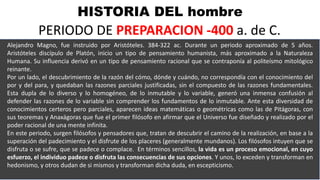 HISTORIA DEL hombre
PERIODO DE PREPARACION -400 a. de C.
Alejandro Magno, fue instruido por Aristóteles. 384-322 ac. Durante un periodo aproximado de 5 años.
Aristóteles discípulo de Platón, inicio un tipo de pensamiento humanista, más aproximado a la Naturaleza
Humana. Su influencia derivó en un tipo de pensamiento racional que se contraponía al politeísmo mitológico
reinante.
Por un lado, el descubrimiento de la razón del cómo, dónde y cuándo, no correspondía con el conocimiento del
por y del para, y quedaban las razones parciales justificadas, sin el compuesto de las razones fundamentales.
Esta dupla de lo diverso y lo homogéneo, de lo inmutable y lo variable, generó una inmensa confusión al
defender las razones de lo variable sin comprender los fundamentos de lo inmutable. Ante esta diversidad de
conocimientos certeros pero parciales, aparecen ideas matemáticas o geométricas como las de Pitágoras, con
sus teoremas y Anaxágoras que fue el primer filósofo en afirmar que el Universo fue diseñado y realizado por el
poder racional de una mente infinita.
En este periodo, surgen filósofos y pensadores que, tratan de descubrir el camino de la realización, en base a la
superación del padecimiento y el disfrute de los placeres (generalmente mundanos). Los filósofos intuyen que se
disfruta o se sufre, que se padece o complace. En términos sencillos, la vida es un proceso emocional, en cuyo
esfuerzo, el individuo padece o disfruta las consecuencias de sus opciones. Y unos, lo exceden y transforman en
hedonismo, y otros dudan de si mismos y transforman dicha duda, en escepticismo.
 