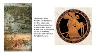 La influencia de los
filósofos y matemáticos;
las ideas pitagóricas,
aristotélicas y platónicas,
inspiraron a los artistas
griegos, que, plasmaron su
ideario en murales y
cerámicas extraordinarias.
Periodo Helenístico.
 
