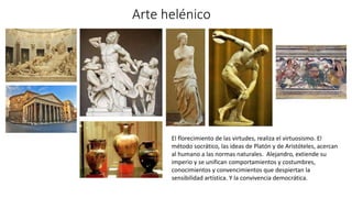 Arte helénico
El florecimiento de las virtudes, realiza el virtuosismo. El
método socrático, las ideas de Platón y de Aristóteles, acercan
al humano a las normas naturales. Alejandro, extiende su
imperio y se unifican comportamientos y costumbres,
conocimientos y convencimientos que despiertan la
sensibilidad artística. Y la convivencia democrática.
 