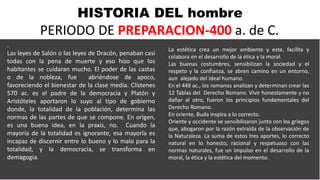 HISTORIA DEL hombre
PERIODO DE PREPARACION-400 a. de C.
.
Las leyes de Salón o las leyes de Dracón, penaban casi
todas con la pena de muerte y eso hizo que los
habitantes se cuidaran mucho. El poder de las castas
o de la nobleza, fue abriéndose de apoco,
favoreciendo el bienestar de la clase media. Clístenes
570 ac. es el padre de la democracia y Platón y
Aristóteles aportaron lo suyo al tipo de gobierno
donde, la totalidad de la población, determina las
normas de las partes de que se compone. En origen,
es una buena idea, en la praxis, no. Cuando la
mayoría de la totalidad es ignorante, esa mayoría es
incapaz de discernir entre lo bueno y lo malo para la
totalidad, y la democracia, se transforma en
demagogia.
La estética crea un mejor ambiente y este, facilita y
colabora en el desarrollo de la ética y la moral.
Las buenas costumbres, sensibilizan la sociedad y el
respeto y la confianza, se abren camino en un entorno,
aun alejado del ideal humano.
En el 449 ac., los romanos analizan y determinan crear las
12 Tablas del Derecho Romano. Vivir honestamente y no
dañar al otro, fueron los principios fundamentales del
Derecho Romano.
En oriente, Buda inspira a lo correcto.
Oriente y occidente se sensibilizaron junto con los griegos
que, abogaron por la razón extraída de la observación de
la Naturaleza. La suma de estos tres aportes, lo correcto
natural en lo honesto, racional y respetuoso con las
normas naturales, fue un impulso en el desarrollo de la
moral, la ética y la estética del momento.
 