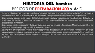 HISTORIA DEL hombre
PERIODO DE PREPARACION-400 a. de C.
Otros, se ofrecían a los ritos devocionales de misterios desconocidos, devotos de los “milagros” o de sucesos
incomprensibles para el nivel intelectual del momento. Estos grupos se desintegraban con su ignorancia.
Los esenios y algunos otros grupos de los hebreos, eran ascetas y guardaban los mandamientos de Moisés y
tradiciones ancestrales, la lectura de las escrituras, y la consanguineidad en los matrimonios para mantener la
descendencia de Abraham.
Los esenios, estoicos, saduceos y fariseos, Vivian una vida de entrega a los valores. Mientras los gentiles, los
amorreos, madianitas y los agnósticos, se apartaban de ellos.
Los imperios eran conjuntos sociales de diversos pueblos, dirigidos por un conquistador o emperador. En estos
casos, el poder, recaía sobre su persona, siendo el emperador, el conductor de su gente hacia el afecto o defecto.
En esos casos, el emperador, desde su posición de Figura Central, orientaba o desorientaba a la mayoría de la
población.
 