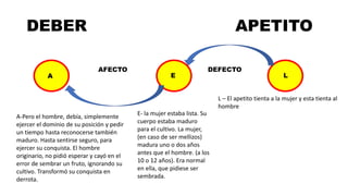 DEBER APETITO
AFECTO DEFECTO
A L
E
L – El apetito tienta a la mujer y esta tienta al
hombre
E- la mujer estaba lista. Su
cuerpo estaba maduro
para el cultivo. La mujer,
(en caso de ser mellizos)
madura uno o dos años
antes que el hombre. (a los
10 o 12 años). Era normal
en ella, que pidiese ser
sembrada.
A-Pero el hombre, debía, simplemente
ejercer el dominio de su posición y pedir
un tiempo hasta reconocerse también
maduro. Hasta sentirse seguro, para
ejercer su conquista. El hombre
originario, no pidió esperar y cayó en el
error de sembrar un fruto, ignorando su
cultivo. Transformó su conquista en
derrota.
 