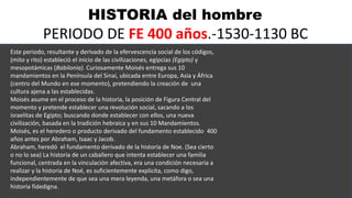 HISTORIA del hombre
PERIODO DE FE 400 años.-1530-1130 BC
Este periodo, resultante y derivado de la efervescencia social de los códigos,
(mito y rito) estableció el inicio de las civilizaciones, egipcias (Egipto) y
mesopotámicas (Babilonia). Curiosamente Moisés entrega sus 10
mandamientos en la Península del Sinaí, ubicada entre Europa, Asia y África
(centro del Mundo en ese momento), pretendiendo la creación de una
cultura ajena a las establecidas.
Moisés asume en el proceso de la historia, la posición de Figura Central del
momento y pretende establecer una revolución social, sacando a los
israelitas de Egipto; buscando donde establecer con ellos, una nueva
civilización, basada en la tradición hebraica y en sus 10 Mandamientos.
Moisés, es el heredero o producto derivado del fundamento establecido 400
años antes por Abraham, Isaac y Jacob.
Abraham, heredó el fundamento derivado de la historia de Noe. (Sea cierto
o no lo sea) La historia de un caballero que intenta establecer una familia
funcional, centrada en la vinculación afectiva, era una condición necesaria a
realizar y la historia de Noé, es suficientemente explicita, como digo,
independientemente de que sea una mera leyenda, una metáfora o sea una
historia fidedigna.
 