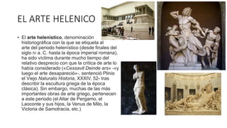 EL ARTE HELENICO
• El arte helenístico, denominación
historiográfica con la que se etiqueta al
arte del periodo helenístico (desde finales del
siglo IV a. C. hasta la época imperial romana),
ha sido víctima durante mucho tiempo del
relativo desprecio con que la crítica de arte lo
había considerado («Cessavit Deinde ars» -«y
luego el arte desapareció»-, sentenció Plinio
el Viejo Naturalis Historia, XXXIV, 52- tras
describir la escultura griega de la época
clásica). Sin embargo, muchas de las más
importantes obras de arte griego, pertenecen
a este periodo (el Altar de Pergamo, el
Laoconte y sus hijos, la Venus de Milo, la
Victoria de Samotracia, etc.)
 