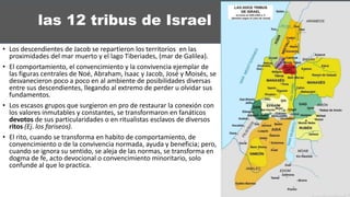 las 12 tribus de Israel
• Los descendientes de Jacob se repartieron los territorios en las
proximidades del mar muerto y el lago Tiberiades, (mar de Galilea).
• El comportamiento, el convencimiento y la convivencia ejemplar de
las figuras centrales de Noé, Abraham, Isaac y Jacob, José y Moisés, se
desvanecieron poco a poco en al ambiente de posibilidades diversas
entre sus descendientes, llegando al extremo de perder u olvidar sus
fundamentos.
• Los escasos grupos que surgieron en pro de restaurar la conexión con
los valores inmutables y constantes, se transformaron en fanáticos
devotos de sus particularidades o en ritualistas esclavos de diversos
ritos (Ej. los fariseos).
• El rito, cuando se transforma en habito de comportamiento, de
convencimiento o de la convivencia normada, ayuda y beneficia; pero,
cuando se ignora su sentido, se aleja de las normas, se transforma en
dogma de fe, acto devocional o convencimiento minoritario, solo
confunde al que lo practica.
 