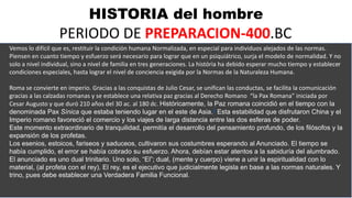 HISTORIA del hombre
PERIODO DE PREPARACION-400.BC
Vemos lo difícil que es, restituir la condición humana Normalizada, en especial para individuos alejados de las normas.
Piensen en cuanto tiempo y esfuerzo será necesario para lograr que en un psiquiátrico, surja el modelo de normalidad. Y no
solo a nivel individual, sino a nivel de familia en tres generaciones. La história ha debido esperar mucho tiempo y establecer
condiciones especiales, hasta lograr el nivel de conciencia exigida por la Normas de la Naturaleza Humana.
Roma se convierte en imperio. Gracias a las conquistas de Julio Cesar, se unifican las conductas, se facilita la comunicación
gracias a las calzadas romanas y se establece una relativa paz gracias al Derecho Romano “la Pax Romana” iniciada por
Cesar Augusto y que duró 210 años del 30 ac. al 180 dc. Históricamente, la Paz romana coincidió en el tiempo con la
denominada Pax Sínica que estaba teniendo lugar en el este de Asia.4​ Esta estabilidad que disfrutaron China y el
Imperio romano favoreció el comercio y los viajes de larga distancia entre las dos esferas de poder.
Este momento extraordinario de tranquilidad, permitía el desarrollo del pensamiento profundo, de los filósofos y la
expansión de los profetas.
Los esenios, estoicos, fariseos y saduceos, cultivaron sus costumbres esperando al Anunciado. El tiempo se
había cumplido, el error se había cobrado su esfuerzo. Ahora, debían estar atentos a la sabiduría del alumbrado.
El anunciado es uno dual trinitario. Uno solo, “El”; dual, (mente y cuerpo) viene a unir la espiritualidad con lo
material, (al profeta con el rey). El rey, es el ejecutivo que judicialmente legisla en base a las normas naturales. Y
trino, pues debe establecer una Verdadera Familia Funcional.
 