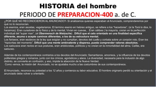 HISTORIA del hombre
PERIODO DE PREPARACION-400 a. de C.
¿POR QUÉ NO RECONOCIERON AL ANUNCIADO?- Si analizamos quienes esperaban al Anunciado, comprenderemos por
qué no lo reconocían.
Los esenios, eran ascetas, vegetarianos. El termino esenio en hebreo antiguo, se refiere a los “hacedores”, (si la Torá lo dice, lo
hacemos). Eran curadores de lo físico y de lo mental, Vivian en cuevas, . Eran célibes ( la mayoría, creían en la perfección
individual del “super man”, (el Übermensch de Nietzsche) . Difícil que el celo orientado en una finalidad especifica
diferente, asuma o acepte caminos diferentes, a los de su estructura mental.
Los fariseos, eran esclavos de la ley que exigían y no cumplían, devotos del cuello y corbata sobre un corazón roto. Eran los
“hipócritas del momento”. Difícil que una mente ambivalente y dispersa, pueda comprender valores absolutos.
Los saduceos eran rectos en sus posturas, eran aristócratas, políticos y no creían en la inmortalidad del alma. Caifás, era
saduceo.
Además de los contemporáneos contrarios a los devotos del Anunciado; Samaritanos, amorreos, y la influencia de los devotos
politeístas griegos y romanos, junto con los cínicos, agnósticos y ateos. La diversidad, necesaria para la inclusión de algo
distinto, se convierte en confusión, y eso, impide la absorción de la Nueva Verdad.
Como vemos, la misión del Anunciado, no se ajustaba mucho a las costumbres de sus contemporáneos.
El Anunciado, reconoce su potestad a los 12 años y comienza su labor educativa. El hombre originario perdió su orientación y el
anunciado debe volver a orientarlo.
 
