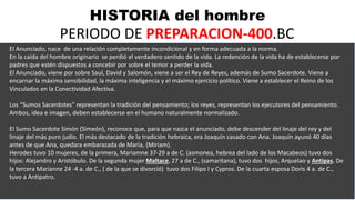 HISTORIA del hombre
PERIODO DE PREPARACION-400.BC
El Anunciado, nace de una relación completamente incondicional y en forma adecuada a la norma.
En la caída del hombre originario se perdió el verdadero sentido de la vida. La redención de la vida ha de establecerse por
padres que estén dispuestos a concebir por sobre el temor a perder la vida.
El Anunciado, viene por sobre Saul, David y Salomón, viene a ser el Rey de Reyes, además de Sumo Sacerdote. Viene a
encarnar la máxima sensibilidad, la máxima inteligencia y el máximo ejercicio político. Viene a establecer el Reino de los
Vinculados en la Conectividad Afectiva.
Los “Sumos Sacerdotes” representan la tradición del pensamiento; los reyes, representan los ejecutores del pensamiento.
Ambos, idea e imagen, deben establecerse en el humano naturalmente normalizado.
El Sumo Sacerdote Simón (Simeón), reconoce que, para que nazca el anunciado, debe descender del linaje del rey y del
linaje del más puro judío. El más destacado de la tradición hebraica, era Joaquín casado con Ana. Joaquín ayunó 40 días
antes de que Ana, quedara embarazada de María, (Miriam).
Herodes tuvo 10 mujeres, de la primera, Mariamne 37-29 a de C. (asmonea, hebrea del lado de los Macabeos) tuvo dos
hijos: Alejandro y Aristóbulo. De la segunda mujer Maltace, 27 a de C., (samaritana), tuvo dos hijos, Arquelao y Antipas. De
la tercera Marianne 24 -4 a. de C., ( de la que se divorció) tuvo dos Filipo I y Cypros. De la cuarta esposa Doris 4 a. de C.,
tuvo a Antipatro.
 