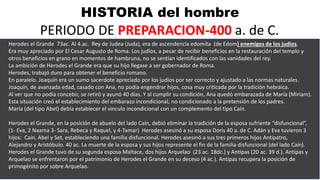 HISTORIA del hombre
PERIODO DE PREPARACION-400 a. de C.
Herodes el Grande 73ac. Al 4.ac. Rey de Judea (Juda), era de ascendencia edomita (de Edom) enemigos de los judíos.
Era muy apreciado por El Cesar Augusto de Roma. Los judíos, a pesar de recibir beneficios en la restauración del templo y
otros beneficios en grano en momentos de hambruna, no se sentían identificados con las vanidades del rey.
La ambición de Herodes el Grande era que su hijo llegase a ser gobernador de Roma.
Herodes, trabajó duro para obtener el beneficio romano.
En paralelo. Joaquín era un sumo sacerdote apreciado por los judíos por ser correcto y ajustado a las normas naturales.
Joaquín, de avanzada edad, casado con Ana, no podía engendrar hijos, cosa muy criticada por la tradición hebraica.
Al ver que no podía concebir, se retiró y ayunó 40 días. Y al cumplir su condición, Ana quedó embarazada de María (Miriam).
Esta situación creó el establecimiento del embarazo incondicional, no condicionado a la pretensión de los padres.
María (del tipo Abel) debía establecer el vinculo incondicional con un complemento del tipo Caín.
Herodes el Grande, en la posición de abuelo del lado Caín, debió eliminar la tradición de la esposa sufriente “disfuncional”,
(1- Eva, 2 Naama 3- Sara, Rebeca y Raquel, y 4-Tamar) Herodes asesinó a su esposa Doris 40 a. de C. Adán y Eva tuvieron 3
hijos: Caín, Abel y Set, estableciendo una familia disfuncional. Herodes asesinó a sus tres primeros hijos Antipatro,
Alejandro y Aristóbulo. 40 ac. La muerte de la esposa y sus hijos represente el fin de la familia disfuncional (del lado Caín).
Herodes el Grande tuvo de su segunda esposa Maltace, dos hijos Arquelao (23 ac. 18dc.) y Antipas (20 ac. 39 d.). Antipas y
Arquelao se enfrentaron por el patrimonio de Herodes el Grande en su deceso (4 ac.). Antipas recupera la posición de
primogénito por sobre Arquelao.
 