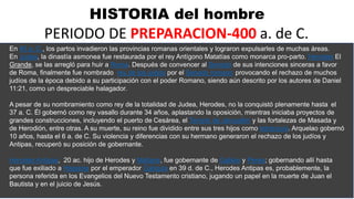 HISTORIA del hombre
PERIODO DE PREPARACION-400 a. de C.
En 40 a. C., los partos invadieron las provincias romanas orientales y lograron expulsarles de muchas áreas.
En Judea, la dinastía asmonea fue restaurada por el rey Antígono Matatías como monarca pro-parto. Herodes El
Grande, se las arregló para huir a Roma. Después de convencer al Senado de sus intenciones sinceras a favor
de Roma, finalmente fue nombrado rey de los judíos por el Senado romano provocando el rechazo de muchos
judíos de la época debido a su participación con el poder Romano, siendo aún descrito por los autores de Daniel
11:21, como un despreciable halagador.
A pesar de su nombramiento como rey de la totalidad de Judea, Herodes, no la conquistó plenamente hasta el
37 a. C. Él gobernó como rey vasallo durante 34 años, aplastando la oposición, mientras iniciaba proyectos de
grandes construcciones, incluyendo el puerto de Cesárea, el Templo de Jerusalén y las fortalezas de Masada y
de Herodión, entre otras. A su muerte, su reino fue dividido entre sus tres hijos como tetrarquía. Arquelao gobernó
10 años, hasta el 6 a. de C. Su violencia y diferencias con su hermano generaron el rechazo de los judíos y
Antipas, recuperó su posición de gobernante.
Herodes Antipas, 20 ac. hijo de Herodes y Maltace, fue gobernante de Galilea y Perea; gobernando allí hasta
que fue exiliado a Hispania por el emperador Calígula en 39 d. de C., Herodes Antipas es, probablemente, la
persona referida en los Evangelios del Nuevo Testamento cristiano, jugando un papel en la muerte de Juan el
Bautista y en el juicio de Jesús.
 